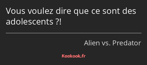 Vous voulez dire que ce sont des adolescents ?!