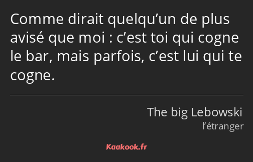 Comme dirait quelqu’un de plus avisé que moi : c’est toi qui cogne le bar, mais parfois, c’est lui…