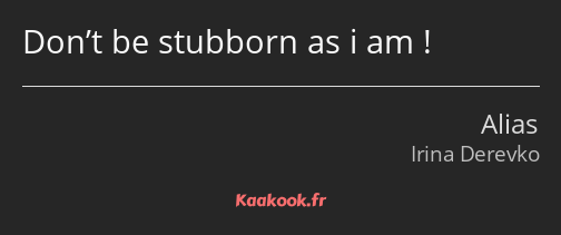 Don’t be stubborn as i am !