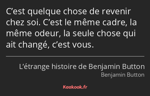 C’est quelque chose de revenir chez soi. C’est le même cadre, la même odeur, la seule chose qui ait…