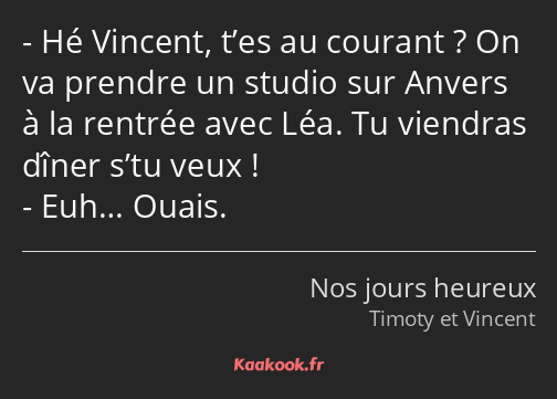 Hé Vincent, t’es au courant ? On va prendre un studio sur Anvers à la rentrée avec Léa. Tu viendras…