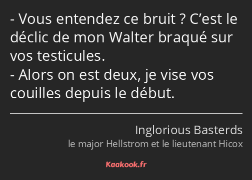 Vous entendez ce bruit ? C’est le déclic de mon Walter braqué sur vos testicules. Alors on est deux…