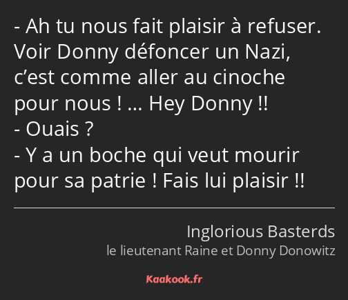 Ah tu nous fait plaisir à refuser. Voir Donny défoncer un Nazi, c’est comme aller au cinoche pour…