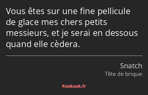 Vous êtes sur une fine pellicule de glace mes chers petits messieurs, et je serai en dessous quand…