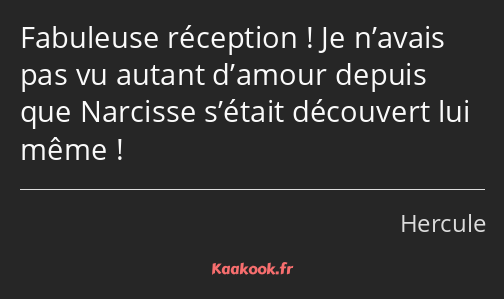 Fabuleuse réception ! Je n’avais pas vu autant d’amour depuis que Narcisse s’était découvert lui…