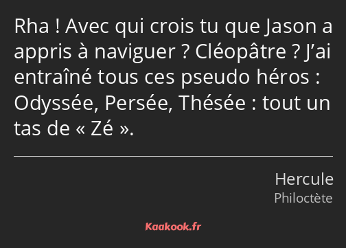 Rha ! Avec qui crois tu que Jason a appris à naviguer ? Cléopâtre ? J’ai entraîné tous ces pseudo…