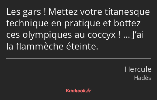 Les gars ! Mettez votre titanesque technique en pratique et bottez ces olympiques au coccyx ! ……