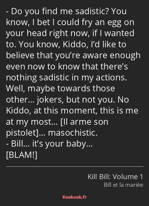 Do you find me sadistic? You know, I bet I could fry an egg on your head right now, if I wanted to…