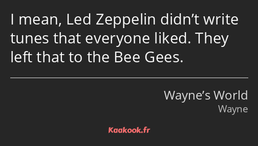 I mean, Led Zeppelin didn’t write tunes that everyone liked. They left that to the Bee Gees.