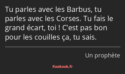 Tu parles avec les Barbus, tu parles avec les Corses. Tu fais le grand écart, toi ! C’est pas bon…