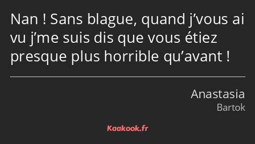 Nan ! Sans blague, quand j’vous ai vu j’me suis dis que vous étiez presque plus horrible qu’avant !