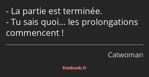 La partie est terminée. Tu sais quoi… les prolongations commencent !