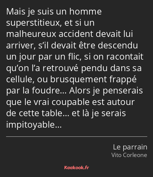 Mais je suis un homme superstitieux, et si un malheureux accident devait lui arriver, s’il devait…