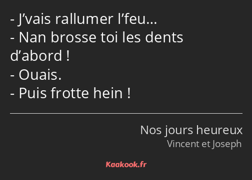 J’vais rallumer l’feu… Nan brosse toi les dents d’abord ! Ouais. Puis frotte hein !