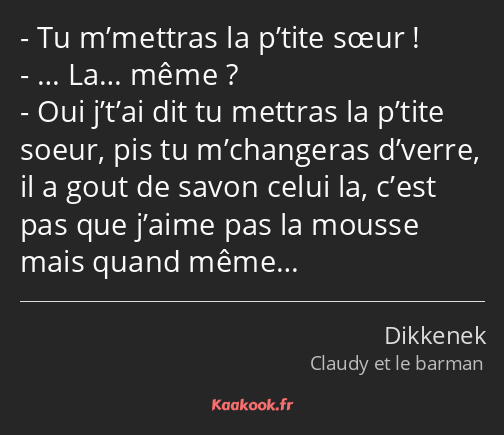 Tu m’mettras la p’tite sœur ! … La… même ? Oui j’t’ai dit tu mettras la p’tite soeur, pis tu…