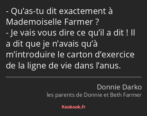 Qu’as-tu dit exactement à Mademoiselle Farmer ? Je vais vous dire ce qu’il a dit ! Il a dit que je…