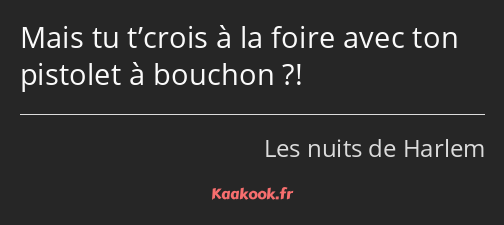 Mais tu t’crois à la foire avec ton pistolet à bouchon ?!