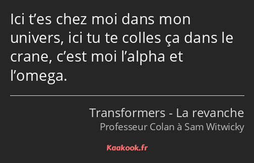 Ici t’es chez moi dans mon univers, ici tu te colles ça dans le crane, c’est moi l’alpha et l’omega.