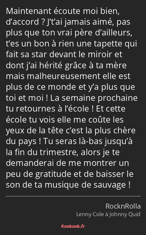 Maintenant écoute moi bien, d’accord ? J’t’ai jamais aimé, pas plus que ton vrai père d’ailleurs…