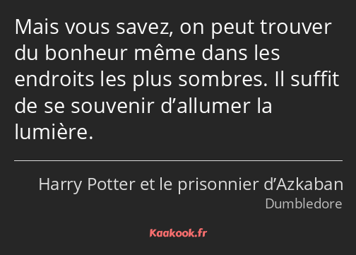 Mais vous savez, on peut trouver du bonheur même dans les endroits les plus sombres. Il suffit de…