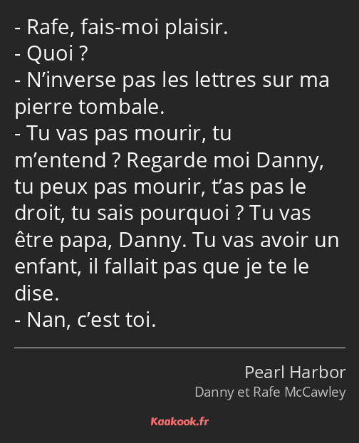 Rafe, fais-moi plaisir. Quoi ? N’inverse pas les lettres sur ma pierre tombale. Tu vas pas mourir…