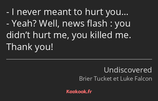 I never meant to hurt you… Yeah? Well, news flash : you didn’t hurt me, you killed me. Thank you!