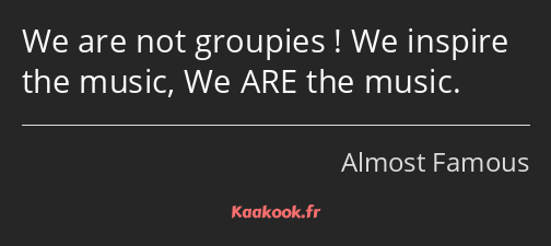 We are not groupies ! We inspire the music, We ARE the music.