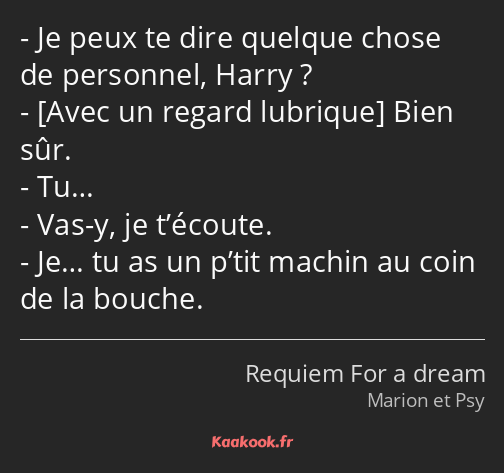 Je peux te dire quelque chose de personnel, Harry ? Bien sûr. Tu… Vas-y, je t’écoute. Je… tu as un…