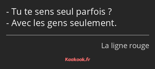 Tu te sens seul parfois ? Avec les gens seulement.