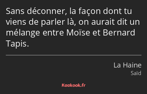 Sans déconner, la façon dont tu viens de parler là, on aurait dit un mélange entre Moïse et Bernard…