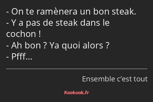 On te ramènera un bon steak. Y a pas de steak dans le cochon ! Ah bon ? Ya quoi alors ? Pfff…