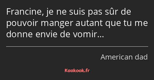 Francine, je ne suis pas sûr de pouvoir manger autant que tu me donne envie de vomir…