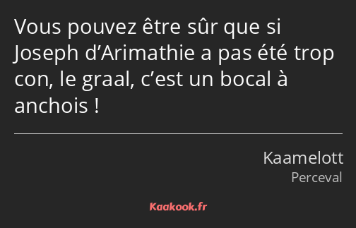 Vous pouvez être sûr que si Joseph d’Arimathie a pas été trop con, le graal, c’est un bocal à…