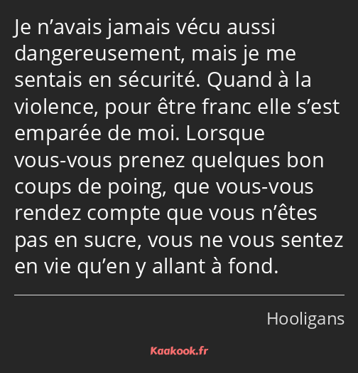 Je n’avais jamais vécu aussi dangereusement, mais je me sentais en sécurité. Quand à la violence…