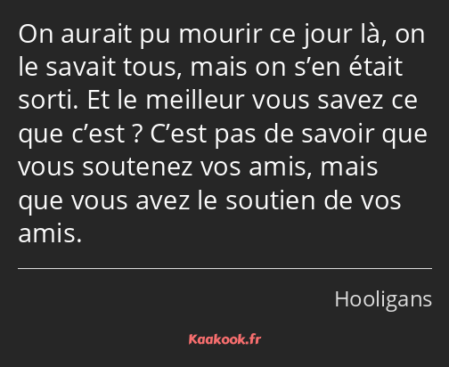 On aurait pu mourir ce jour là, on le savait tous, mais on s’en était sorti. Et le meilleur vous…