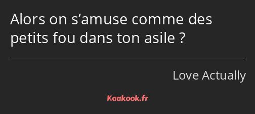 Alors on s’amuse comme des petits fou dans ton asile ?