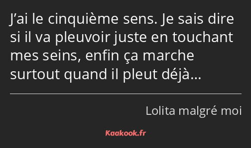 J’ai le cinquième sens. Je sais dire si il va pleuvoir juste en touchant mes seins, enfin ça marche…