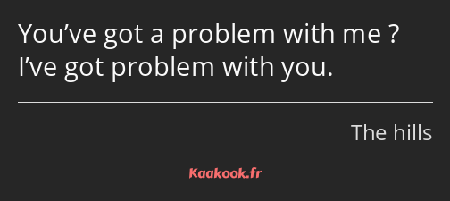 You’ve got a problem with me ? I’ve got problem with you.