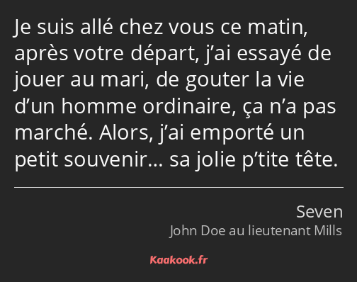 Je suis allé chez vous ce matin, après votre départ, j’ai essayé de jouer au mari, de gouter la vie…