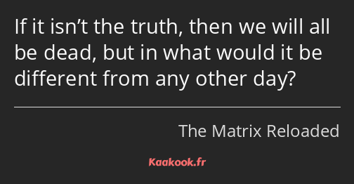 If it isn’t the truth, then we will all be dead, but in what would it be different from any other…