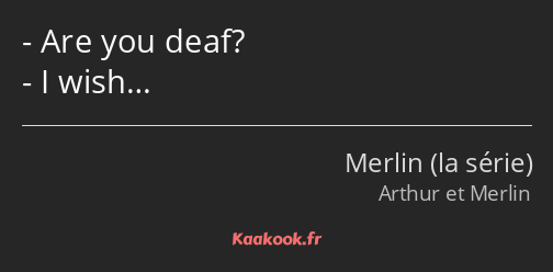 Are you deaf? I wish…