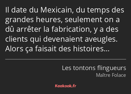 Il date du Mexicain, du temps des grandes heures, seulement on a dû arrêter la fabrication, y a des…