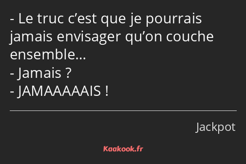 Le truc c’est que je pourrais jamais envisager qu’on couche ensemble… Jamais ? JAMAAAAAIS !