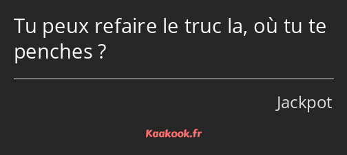 Tu peux refaire le truc la, où tu te penches ?