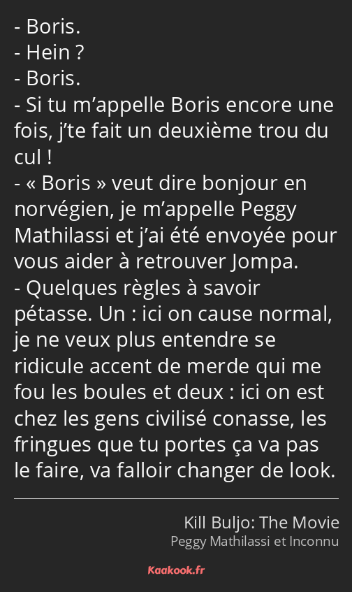 Boris. Hein ? Boris. Si tu m’appelle Boris encore une fois, j’te fait un deuxième trou du cul…