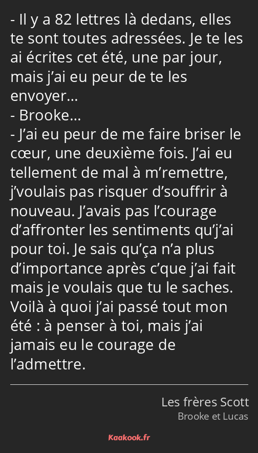 Il y a 82 lettres là dedans, elles te sont toutes adressées. Je te les ai écrites cet été, une par…