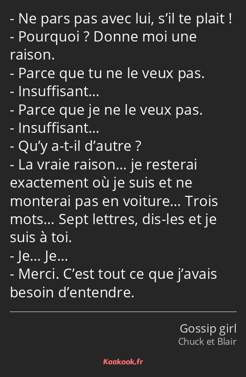 Ne pars pas avec lui, s’il te plait ! Pourquoi ? Donne moi une raison. Parce que tu ne le veux pas…