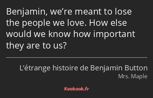 Benjamin, we’re meant to lose the people we love. How else would we know how important they are to…