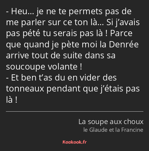 Heu… je ne te permets pas de me parler sur ce ton là… Si j’avais pas pété tu serais pas là ! Parce…