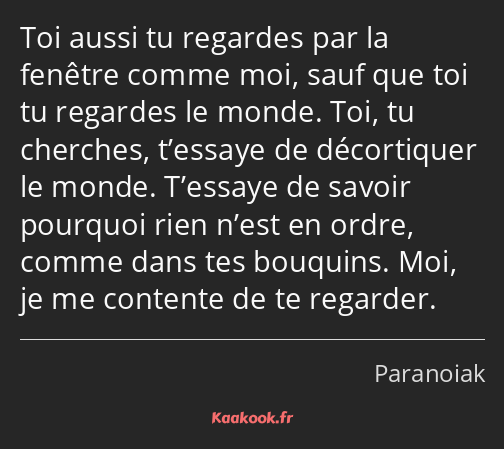 Toi aussi tu regardes par la fenêtre comme moi, sauf que toi tu regardes le monde. Toi, tu cherches…